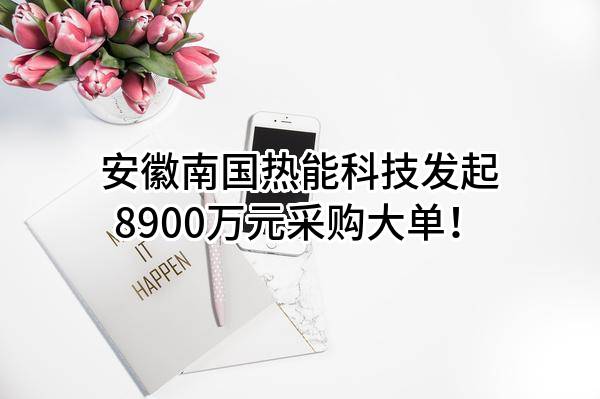 安徽南国热能科技有限责任公司最新发起8900万元采购大单！
