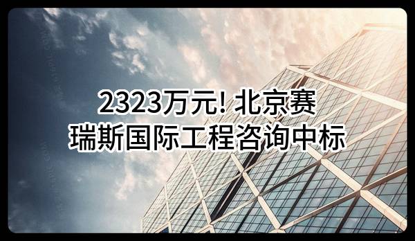 2323万元! 北京赛瑞斯国际工程咨询有限公司中标