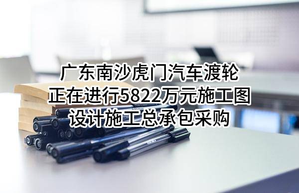 广东南沙虎门汽车渡轮有限公司正在进行5822万元施工图设计施工总承包采购
