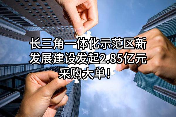 长三角一体化示范区新发展建设有限公司最新发起2.85亿元采购大单！