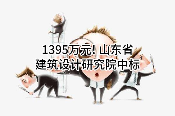 1395万元! 山东省建筑设计研究院有限公司中标