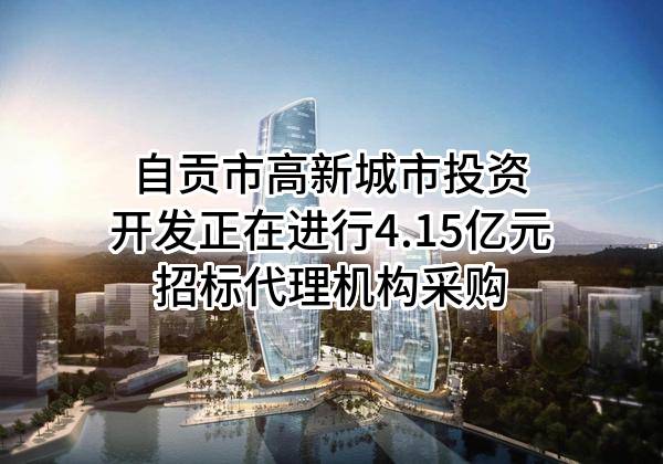 自贡市高新城市投资开发有限公司正在进行4.15亿元招标代理机构采购