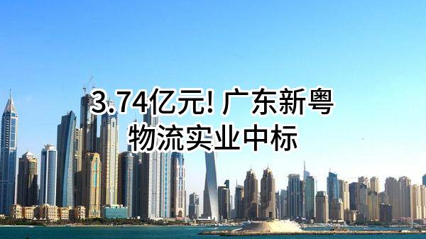 3.74亿元! 广东新粤物流实业有限公司中标
