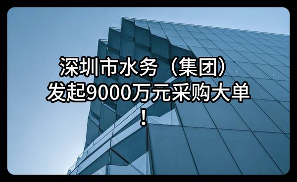 深圳市水务（集团）有限公司最新发起9000万元采购大单！