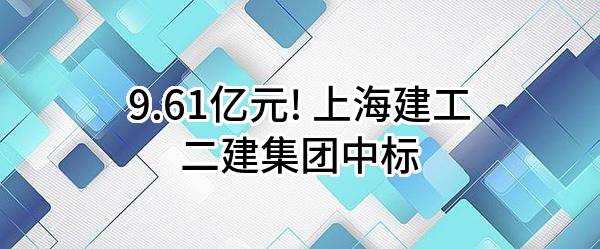 9.61亿元! 上海建工二建集团有限公司中标