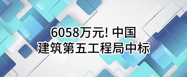 6058万元! 中国建筑第五工程局有限公司中标