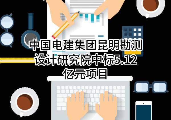 中国电建集团昆明勘测设计研究院有限公司中标5.12亿元项目
