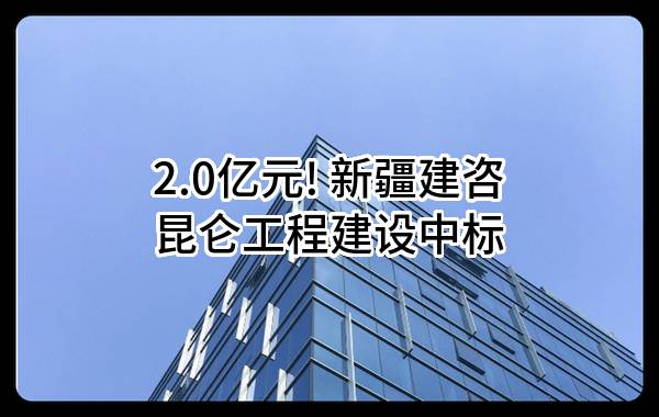 2.0亿元! 新疆建咨昆仑工程建设有限责任公司中标