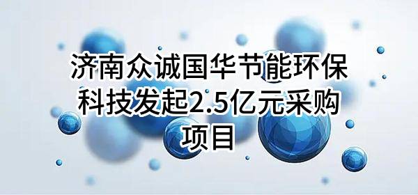 济南众诚国华节能环保科技有限公司最新发起2.5亿元采购项目