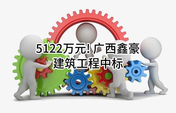 5122万元! 广西鑫豪建筑工程有限公司中标