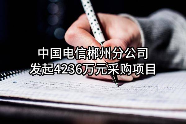 中国电信股份有限公司郴州分公司最新发起4236万元采购项目