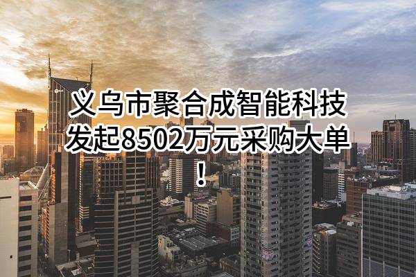 义乌市聚合成智能科技有限公司最新发起8502万元采购大单！