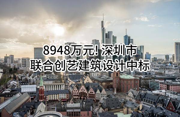 8948万元! 深圳市联合创艺建筑设计有限公司中标