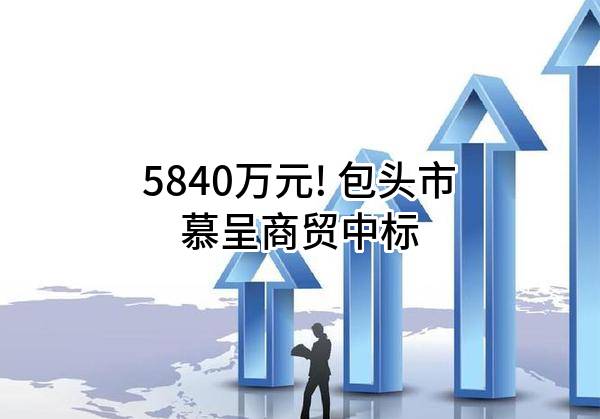 5840万元! 包头市慕呈商贸有限公司中标