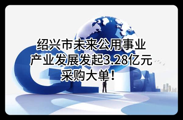 绍兴市未来公用事业产业发展有限公司最新发起3.28亿元采购大单！