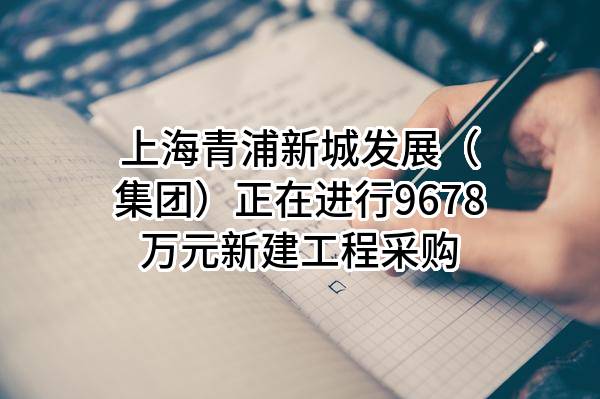 上海青浦新城发展（集团）有限公司正在进行9678万元新建工程采购