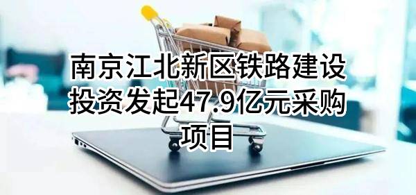 南京江北新区铁路建设投资有限责任公司最新发起47.9亿元采购项目