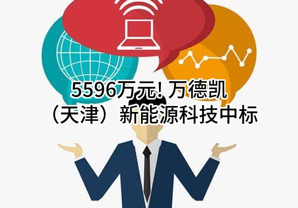 5596万元! 万德凯(天津)新能源科技有限公司中标