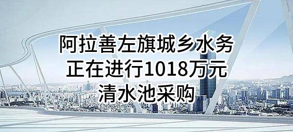 阿拉善左旗城乡水务有限公司正在进行1018万元清水池采购