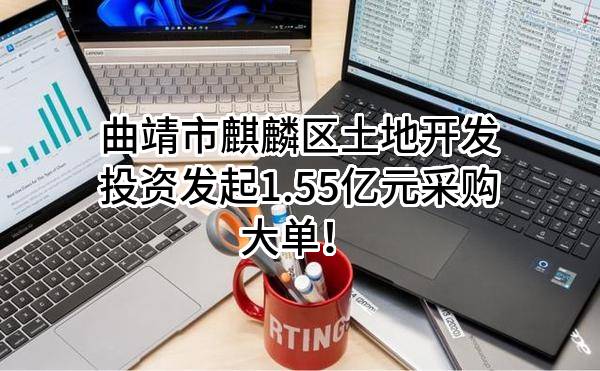 曲靖市麒麟区土地开发投资有限责任公司最新发起1.55亿元采购大单！