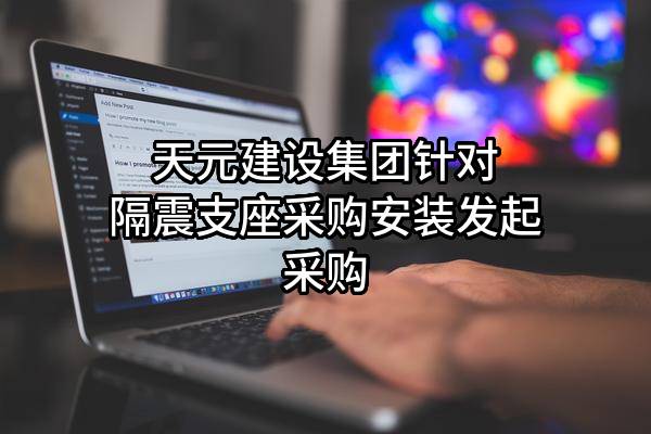 天元建设集团有限公司针对隔震支座采购安装发起采购