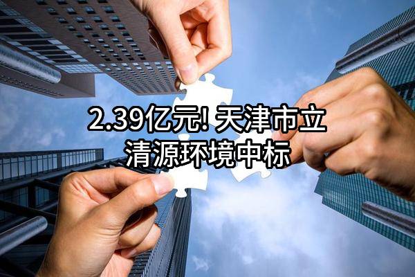 2.39亿元! 天津市立清源环境有限公司中标