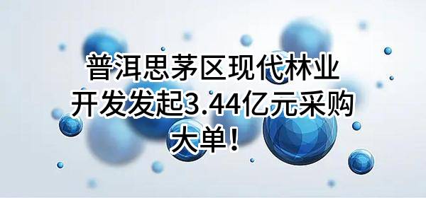 普洱思茅区现代林业开发有限公司最新发起3.44亿元采购大单!