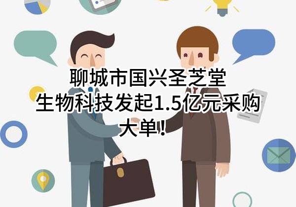 聊城市国兴圣芝堂生物科技有限公司最新发起1.5亿元采购大单！