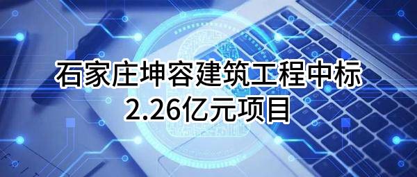 石家庄坤容建筑工程有限公司中标2.26亿元项目