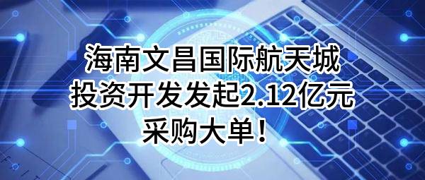 海南文昌国际航天城投资开发有限责任公司最新发起2.12亿元采购大单！