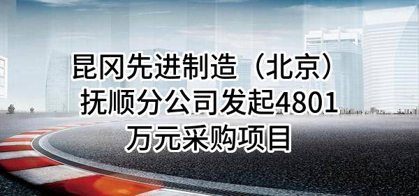 昆冈先进制造(北京)有限公司抚顺分公司最新发起4801万元采购项目