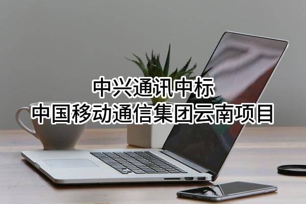 中兴通讯股份有限公司中标中国移动通信集团云南有限公司项目