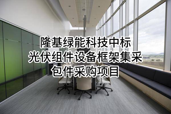 隆基绿能科技股份有限公司中标光伏组件设备框架集采包件采购项目