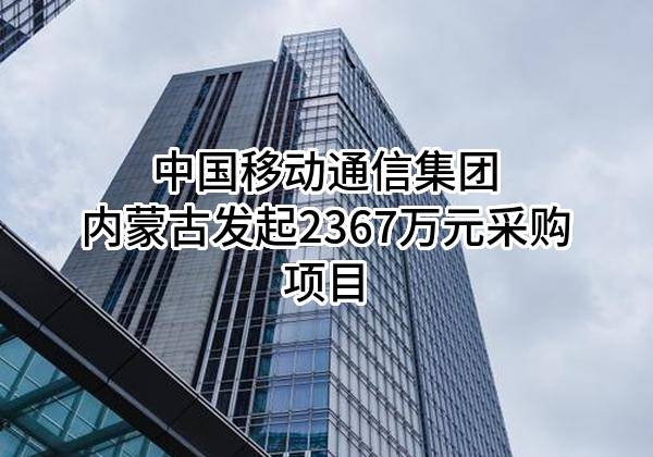中国移动通信集团内蒙古有限公司最新发起2367万元采购项目