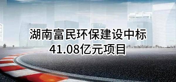湖南富民环保建设有限公司中标41.08亿元项目