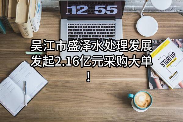 吴江市盛泽水处理发展有限公司最新发起2.16亿元采购大单！