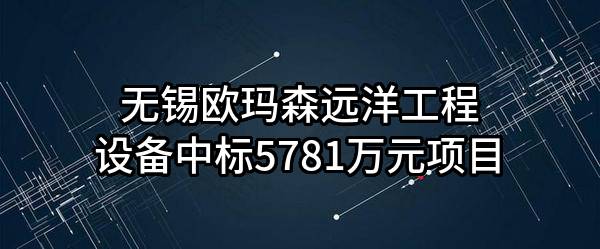 无锡欧玛森远洋工程设备有限公司中标5781万元项目