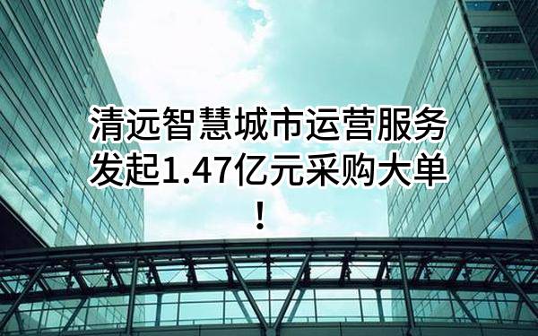 清远智慧城市运营服务有限公司最新发起1.47亿元采购大单！