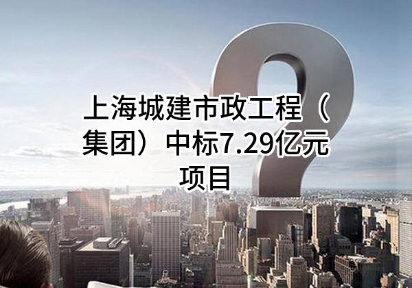 上海城建市政工程（集团）有限公司中标7.29亿元项目
