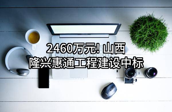 2460万元! 山西隆兴惠通工程建设有限公司中标