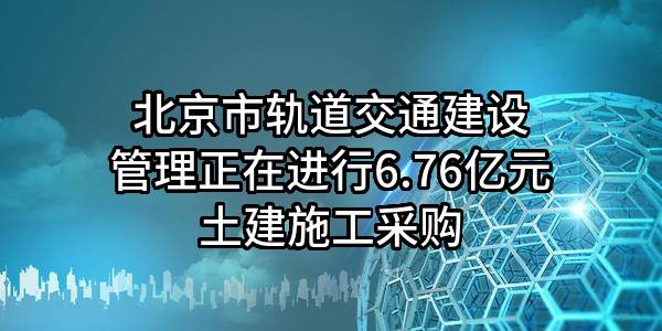 北京市轨道交通建设管理有限公司正在进行6.76亿元土建施工采购