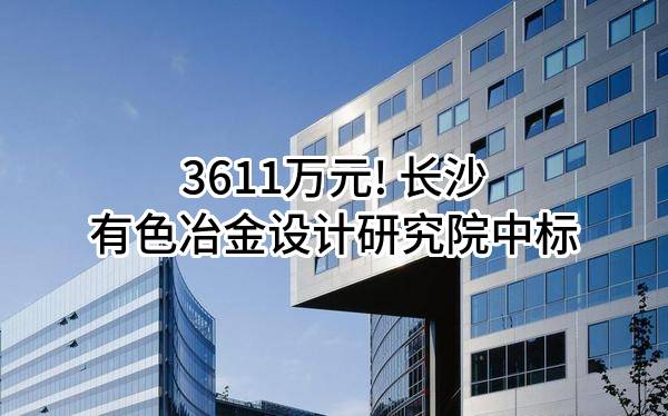 3611万元! 长沙有色冶金设计研究院有限公司中标