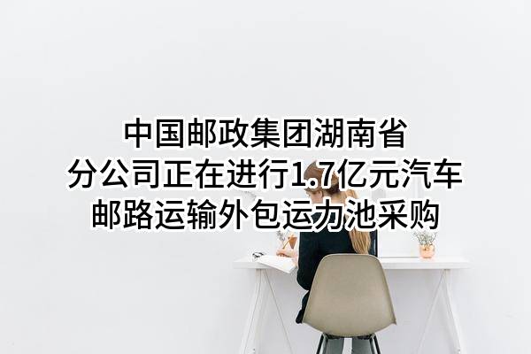 中国邮政集团有限公司湖南省分公司正在进行1.7亿元汽车邮路运输外包运力池采购