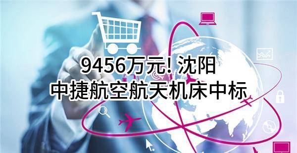 9456万元! 沈阳中捷航空航天机床有限公司中标