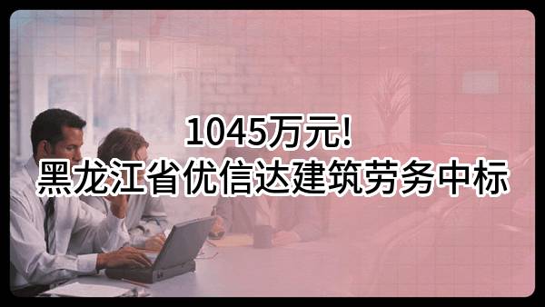 1045万元! 黑龙江省优信达建筑劳务有限公司中标