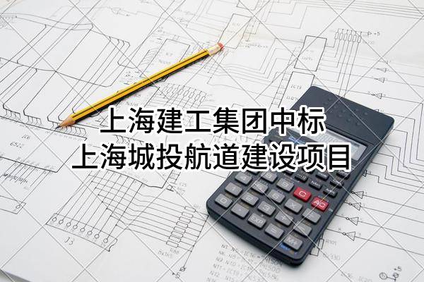 上海建工集团股份有限公司中标上海城投航道建设有限公司项目