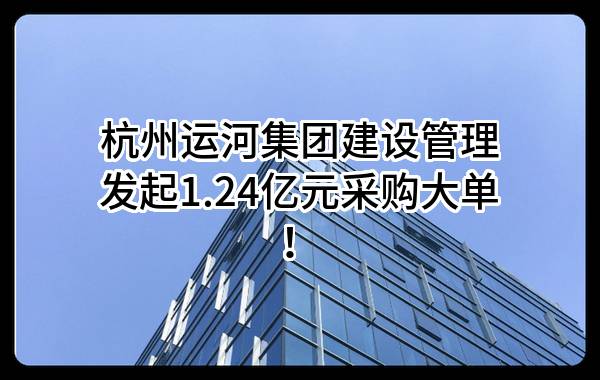 杭州运河集团建设管理有限公司最新发起1.24亿元采购大单！