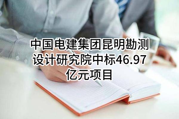 中国电建集团昆明勘测设计研究院有限公司中标46.97亿元项目