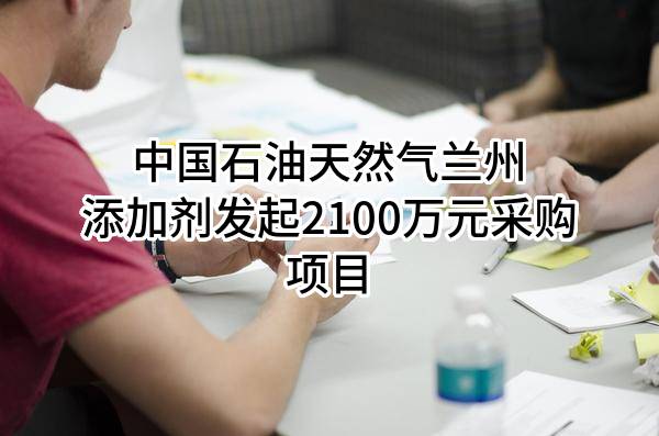 中国石油天然气股份有限公司兰州添加剂有限公司最新发起2100万元采购项目