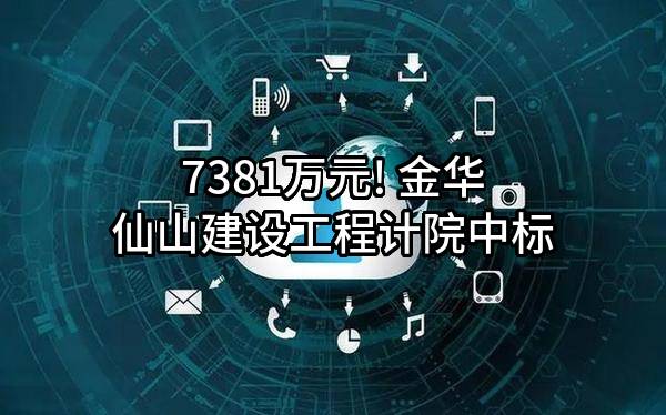 7381万元! 金华仙山建设工程计院有限公司中标
